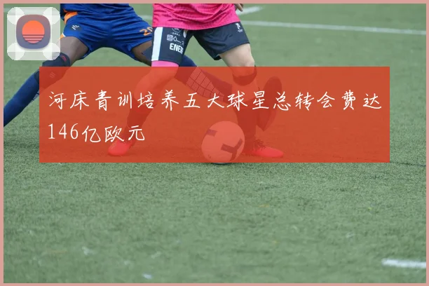 河床青训培养五大球星总转会费达146亿欧元
