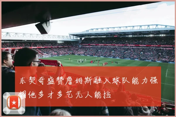 东契奇盛赞詹姆斯融入球队能力强调他多才多艺无人能挡