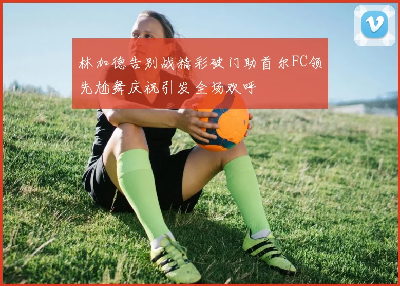 林加德告别战精彩破门助首尔FC领先尬舞庆祝引发全场欢呼