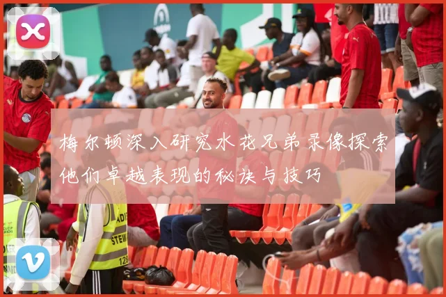 梅尔顿深入研究水花兄弟录像探索他们卓越表现的秘诀与技巧