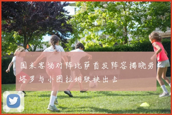 国米客场对阵比萨首发阵容揭晓劳塔罗与小图拉姆联袂出击
