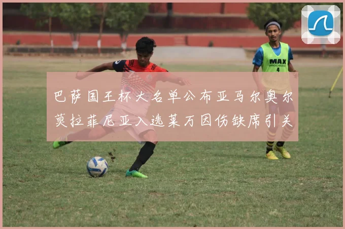 巴萨国王杯大名单公布亚马尔奥尔莫拉菲尼亚入选莱万因伤缺席引关注
