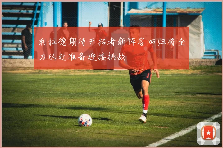 利拉德期待开拓者新阵容回归将全力以赴准备迎接挑战