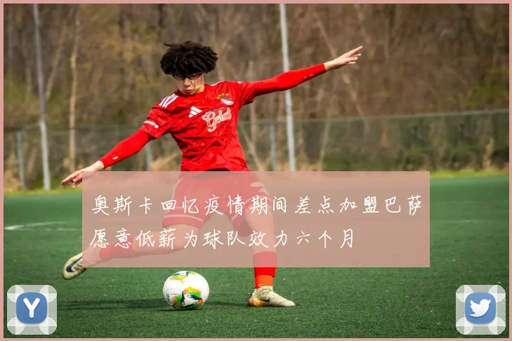 奥斯卡回忆疫情期间差点加盟巴萨愿意低薪为球队效力六个月