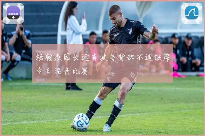 杨瀚森因长途奔波与背部不适缺席今日混音比赛