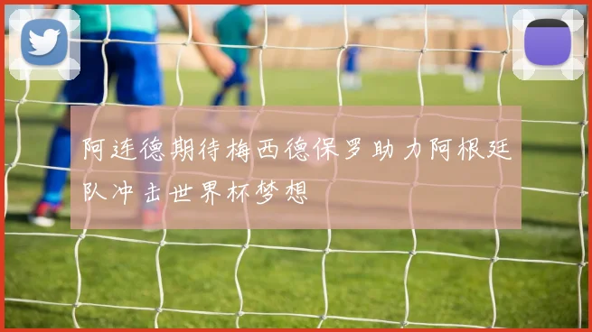 阿连德期待梅西德保罗助力阿根廷队冲击世界杯梦想