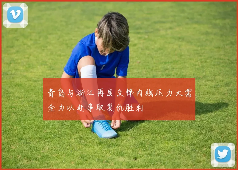 青岛与浙江再度交锋内线压力大需全力以赴争取复仇胜利