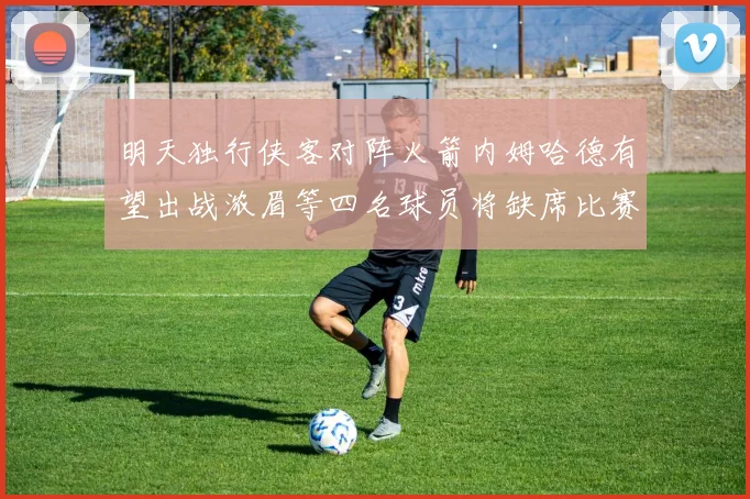 明天独行侠客对阵火箭内姆哈德有望出战浓眉等四名球员将缺席比赛