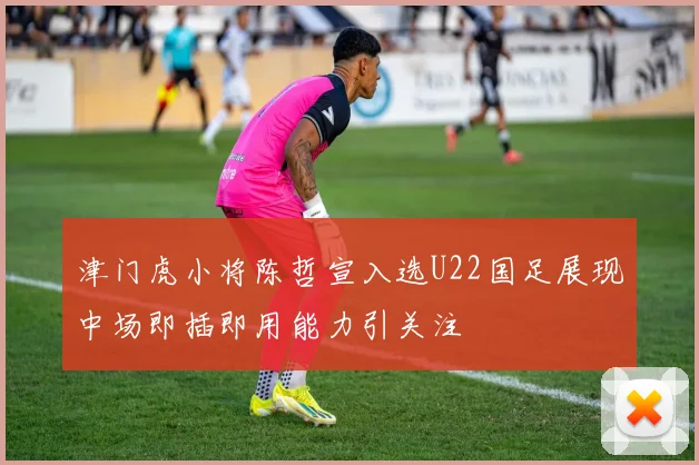 津门虎小将陈哲宣入选U22国足展现中场即插即用能力引关注