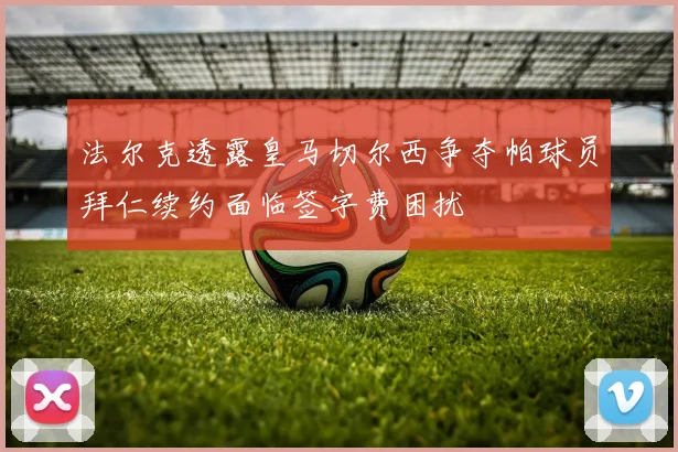 法尔克透露皇马切尔西争夺帕球员拜仁续约面临签字费困扰